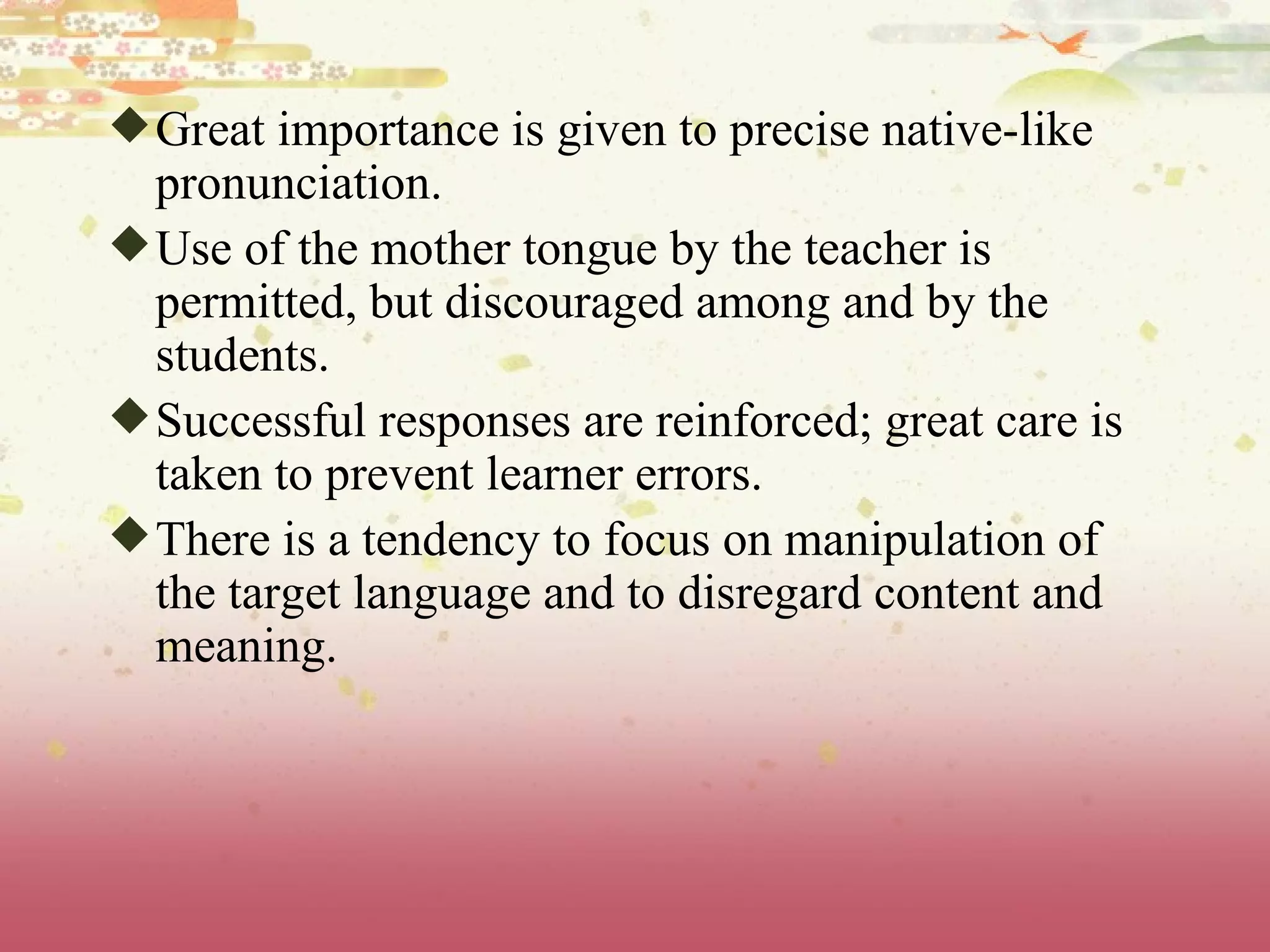 Great importance is given to precise native-like pronunciation.  Use of the mother tongue by the teacher is permitted, but discouraged among and by the students.  Successful responses are reinforced; great care is taken to prevent learner errors.  There is a tendency to focus on manipulation of the target language and to disregard content and meaning. 