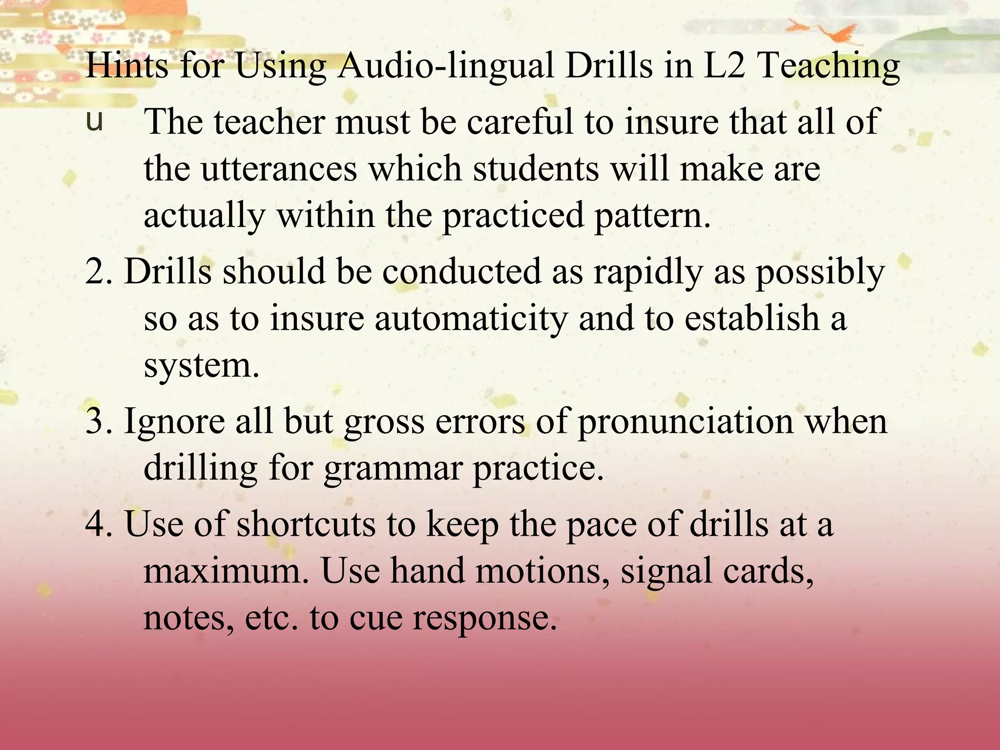 Hints for Using Audio-lingual Drills in L2 Teaching The teacher must be careful to insure that all of the utterances which students will make are actually within the practiced pattern.  2. Drills should be conducted as rapidly as possibly so as to insure automaticity and to establish a system. 3. Ignore all but gross errors of pronunciation when drilling for grammar practice. 4. Use of shortcuts to keep the pace of drills at a maximum. Use hand motions, signal cards, notes, etc. to cue response.  