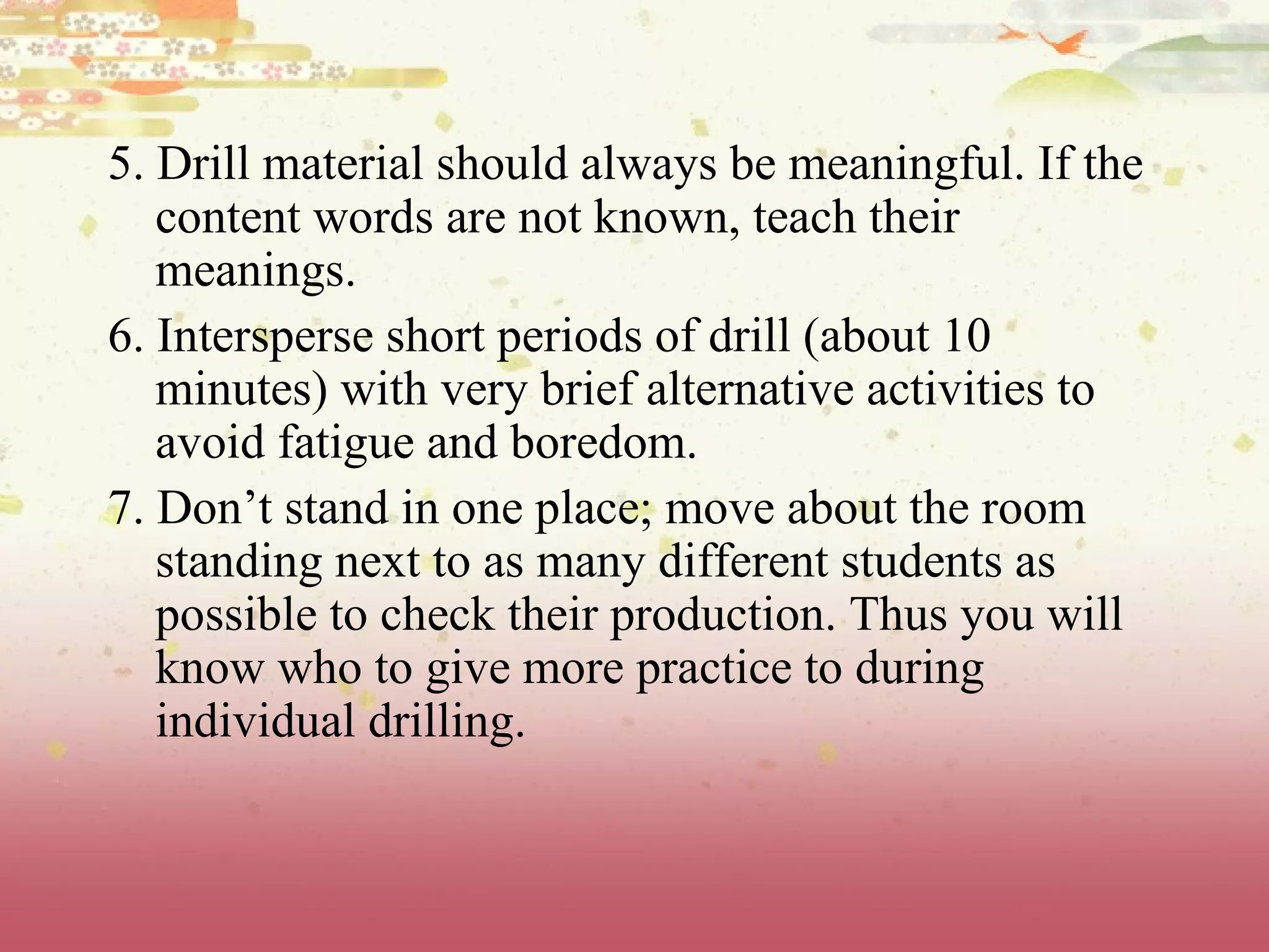 5. Drill material should always be meaningful. If the content words are not known, teach their meanings. 6. Intersperse short periods of drill (about 10 minutes) with very brief alternative activities to avoid fatigue and boredom. 7. Don’t stand in one place; move about the room standing next to as many different students as possible to check their production. Thus you will know who to give more practice to during individual drilling. 