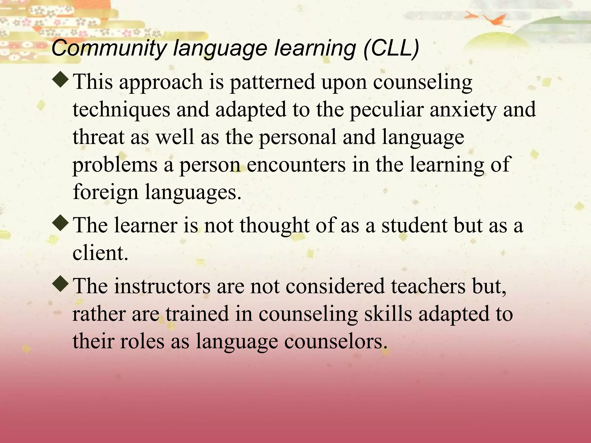 Community language learning (CLL) This approach is patterned upon counseling techniques and adapted to the peculiar anxiety and threat as well as the personal and language problems a person encounters in the learning of foreign languages.  The learner is not thought of as a student but as a client.  The instructors are not considered teachers but, rather are trained in counseling skills adapted to their roles as language counselors. 