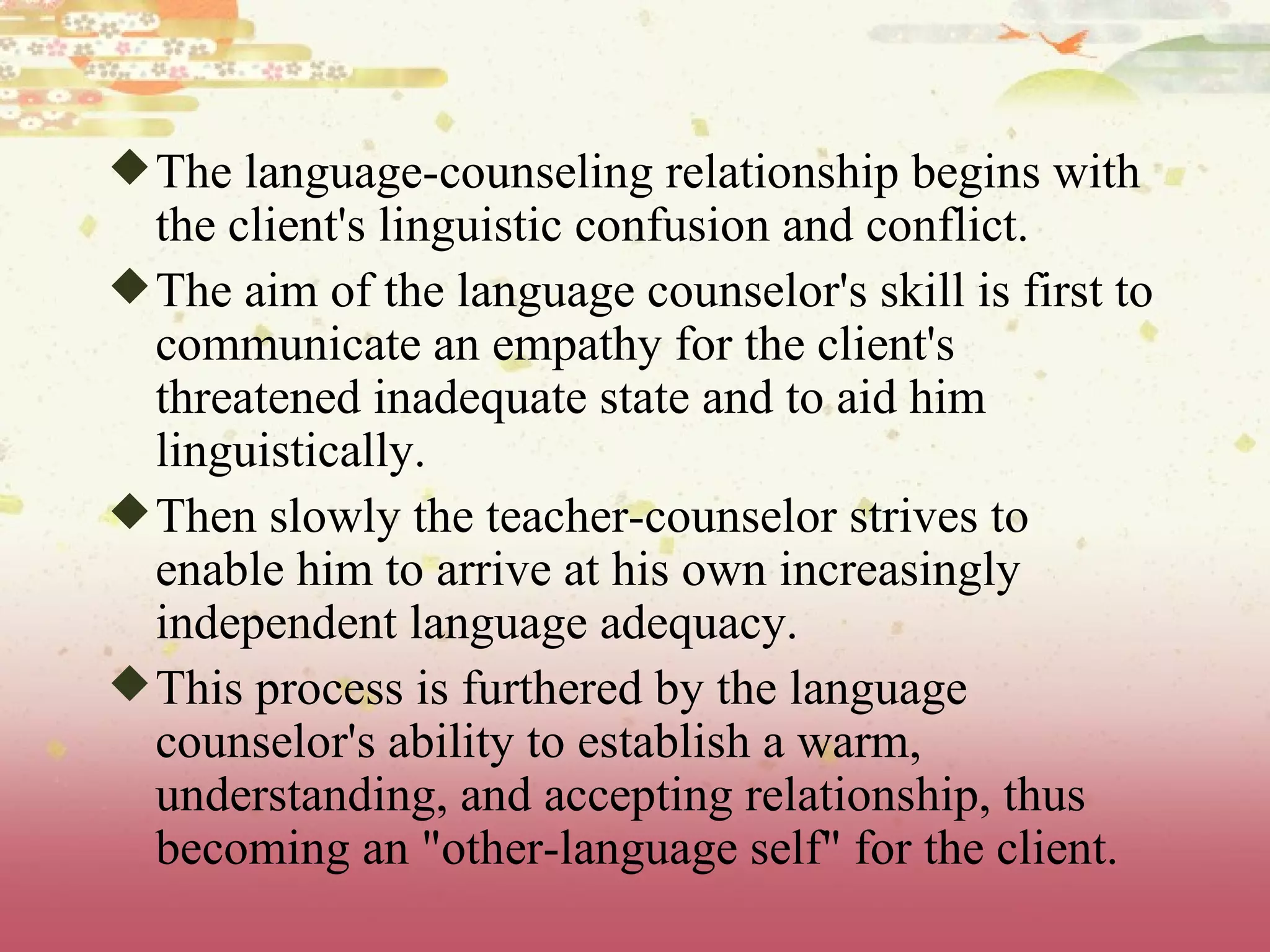 The language-counseling relationship begins with the client's linguistic confusion and conflict.  The aim of the language counselor's skill is first to communicate an empathy for the client's threatened inadequate state and to aid him linguistically.  Then slowly the teacher-counselor strives to enable him to arrive at his own increasingly independent language adequacy.  This process is furthered by the language counselor's ability to establish a warm, understanding, and accepting relationship, thus becoming an &quot;other-language self&quot; for the client.  