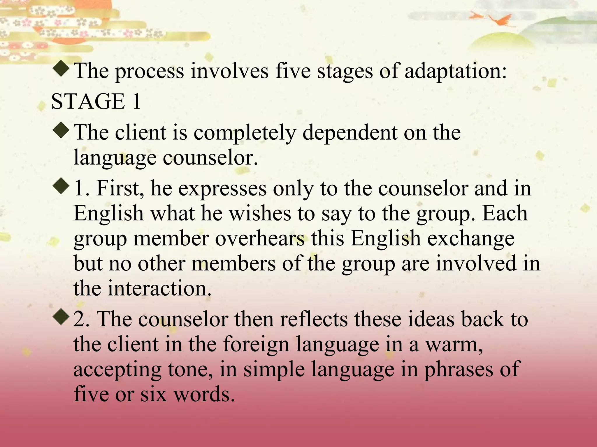 The process involves five stages of adaptation: STAGE 1 The client is completely dependent on the language counselor. 1. First, he expresses only to the counselor and in English what he wishes to say to the group. Each group member overhears this English exchange but no other members of the group are involved in the interaction. 2. The counselor then reflects these ideas back to the client in the foreign language in a warm, accepting tone, in simple language in phrases of five or six words. 