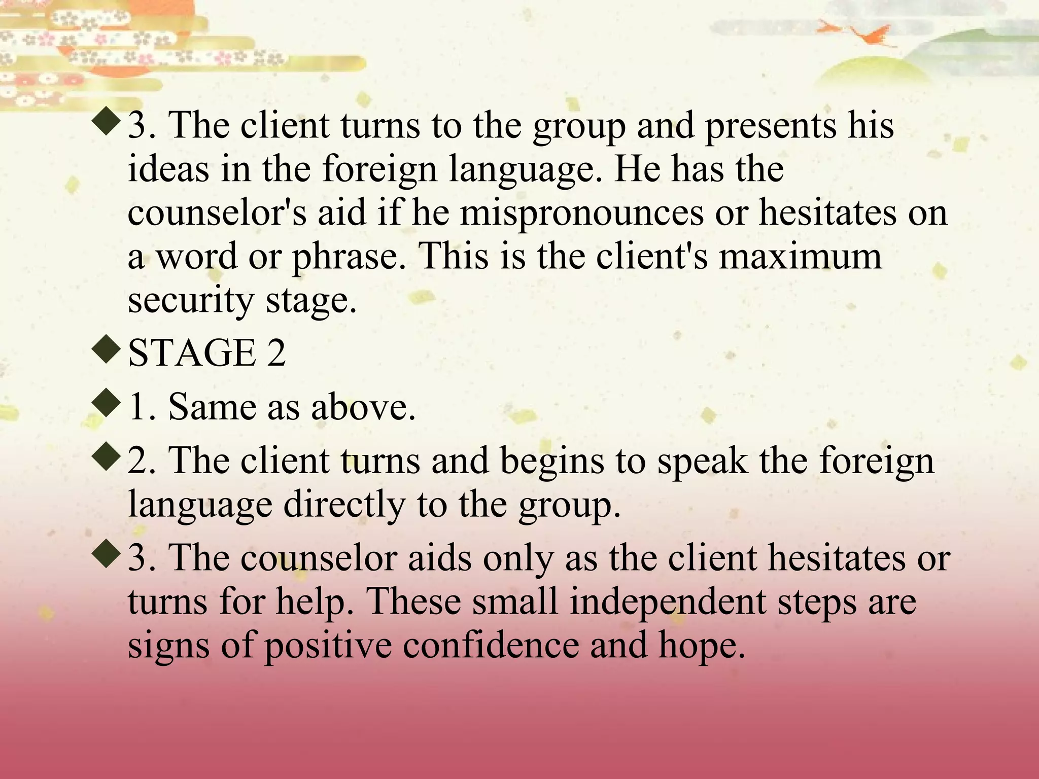 3. The client turns to the group and presents his ideas in the foreign language. He has the counselor's aid if he mispronounces or hesitates on a word or phrase. This is the client's maximum security stage. STAGE 2 1. Same as above. 2. The client turns and begins to speak the foreign language directly to the group. 3. The counselor aids only as the client hesitates or turns for help. These small independent steps are signs of positive confidence and hope. 