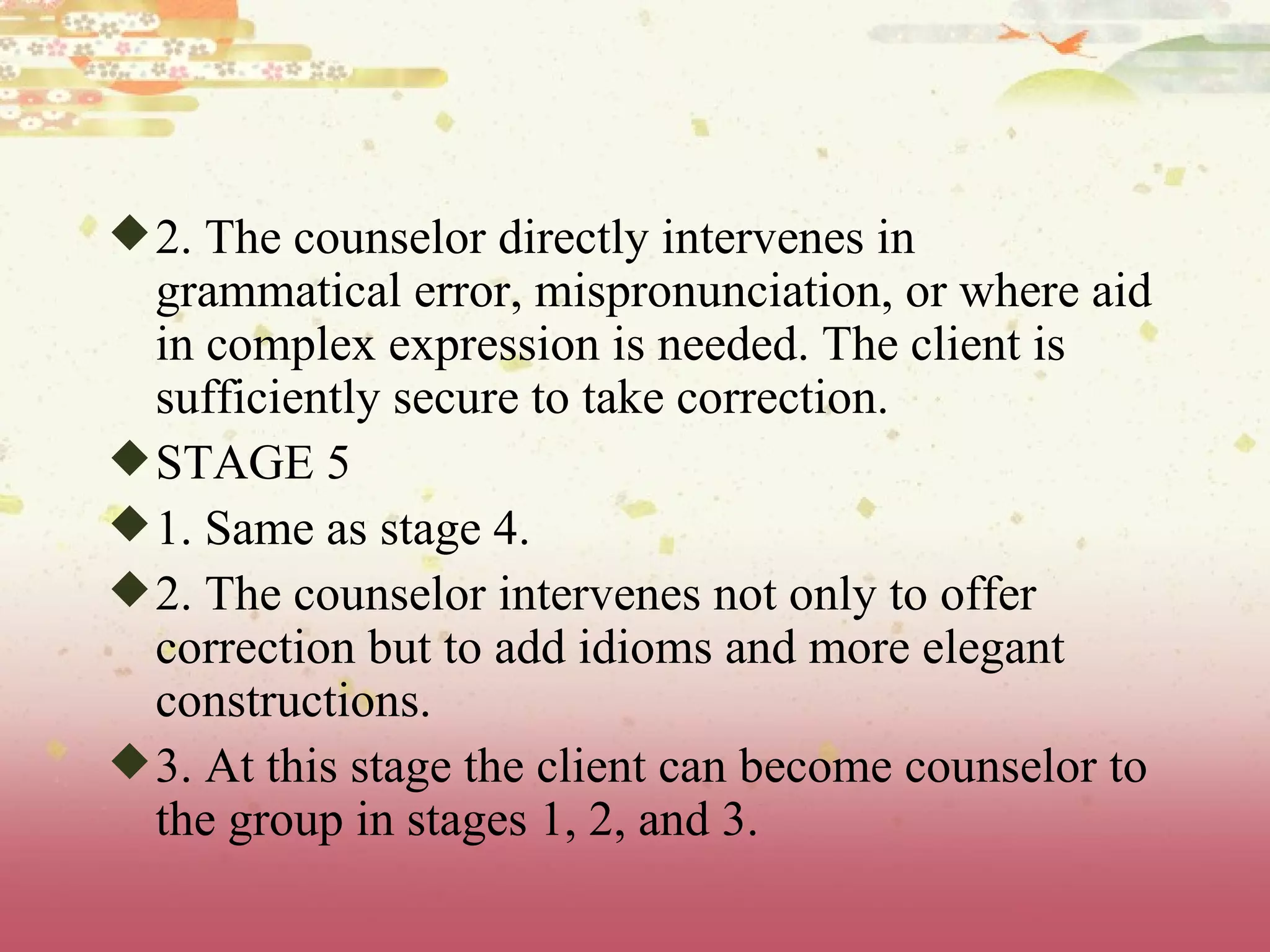 2. The counselor directly intervenes in grammatical error, mispronunciation, or where aid in complex expression is needed. The client is sufficiently secure to take correction. STAGE 5 1. Same as stage 4. 2. The counselor intervenes not only to offer correction but to add idioms and more elegant constructions. 3. At this stage the client can become counselor to the group in stages 1, 2, and 3. 