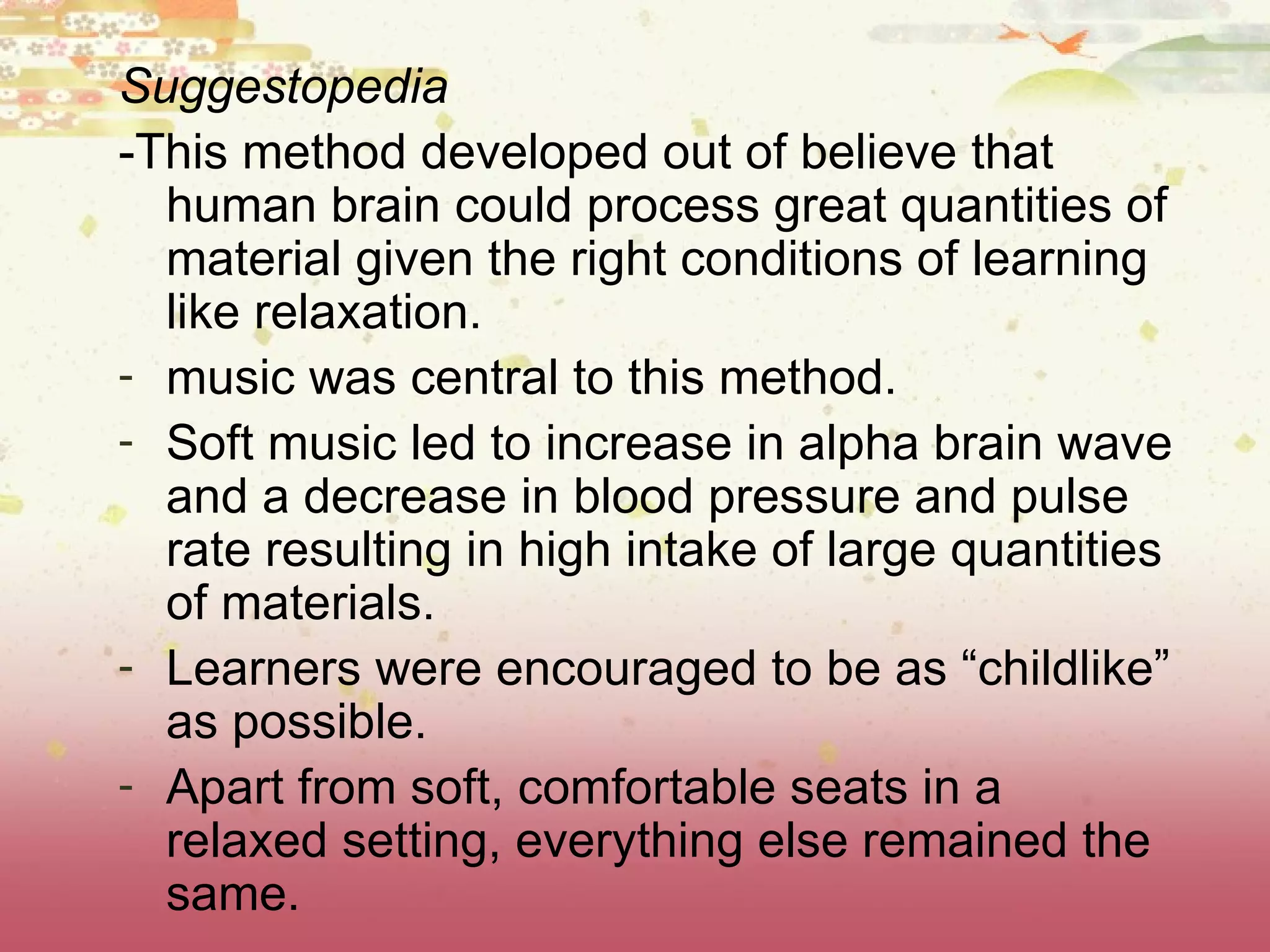 Suggestopedia -This method developed out of believe that human brain could process great quantities of material given the right conditions of learning like relaxation. music was central to this method.  Soft music led to increase in alpha brain wave and a decrease in blood pressure and pulse rate resulting in high intake of large quantities of materials. Learners were encouraged to be as “childlike” as possible. Apart from soft, comfortable seats in a relaxed setting, everything else remained the same.  