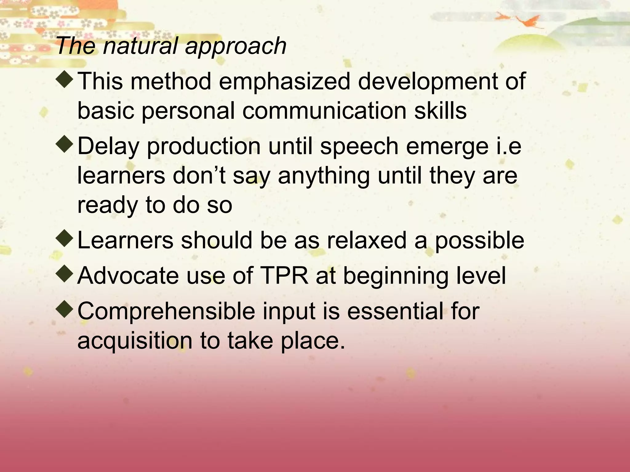 The natural approach This method emphasized development of basic personal communication skills Delay production until speech emerge i.e learners don’t say anything until they are ready to do so  Learners should be as relaxed a possible Advocate use of TPR at beginning level Comprehensible input is essential for acquisition to take place. 