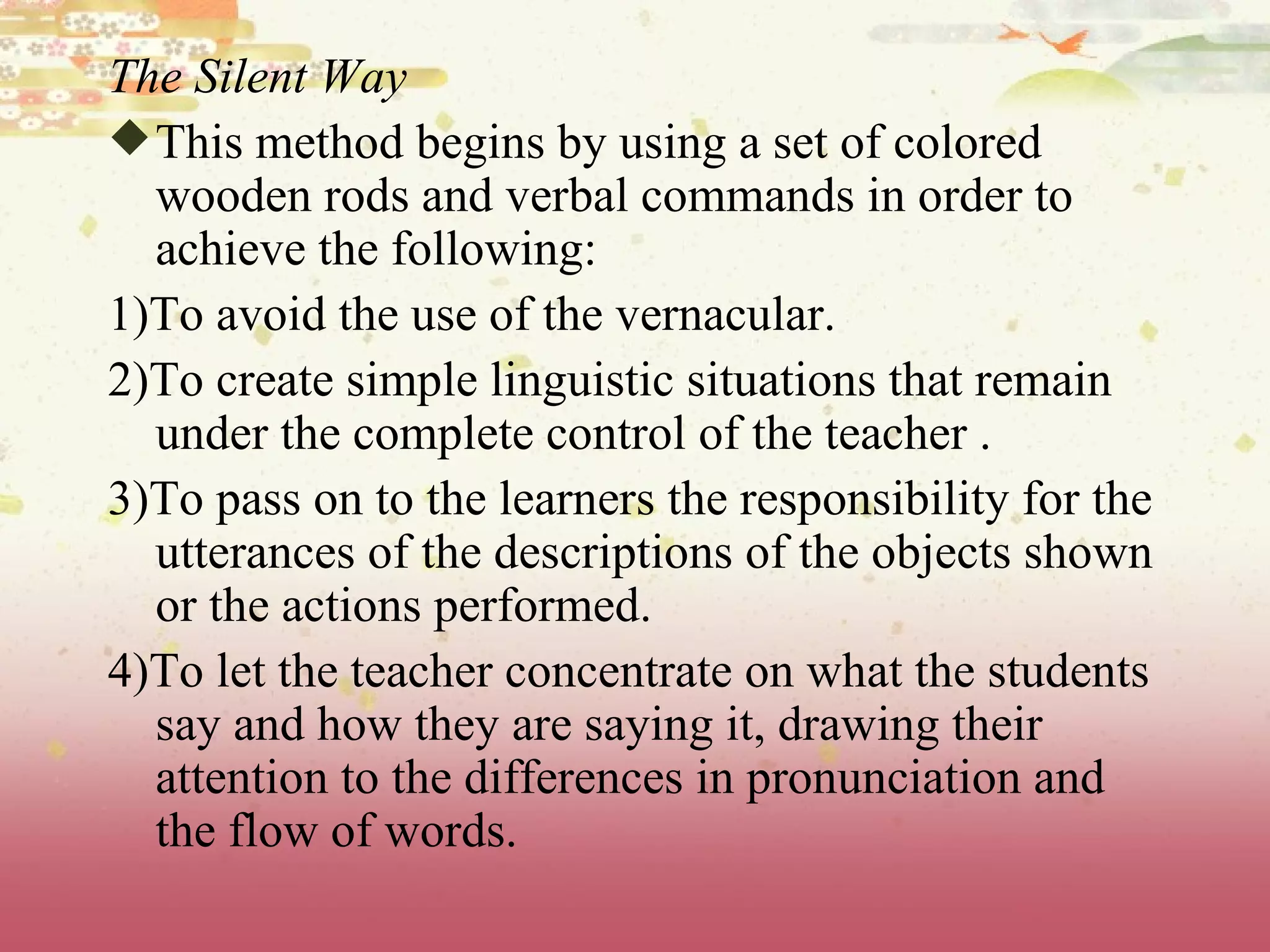 The Silent Way This method begins by using a set of colored wooden rods and verbal commands in order to achieve the following: 1)To avoid the use of the vernacular.  2)To create simple linguistic situations that remain under the complete control of the teacher . 3)To pass on to the learners the responsibility for the utterances of the descriptions of the objects shown or the actions performed.  4)To let the teacher concentrate on what the students say and how they are saying it, drawing their attention to the differences in pronunciation and the flow of words.  