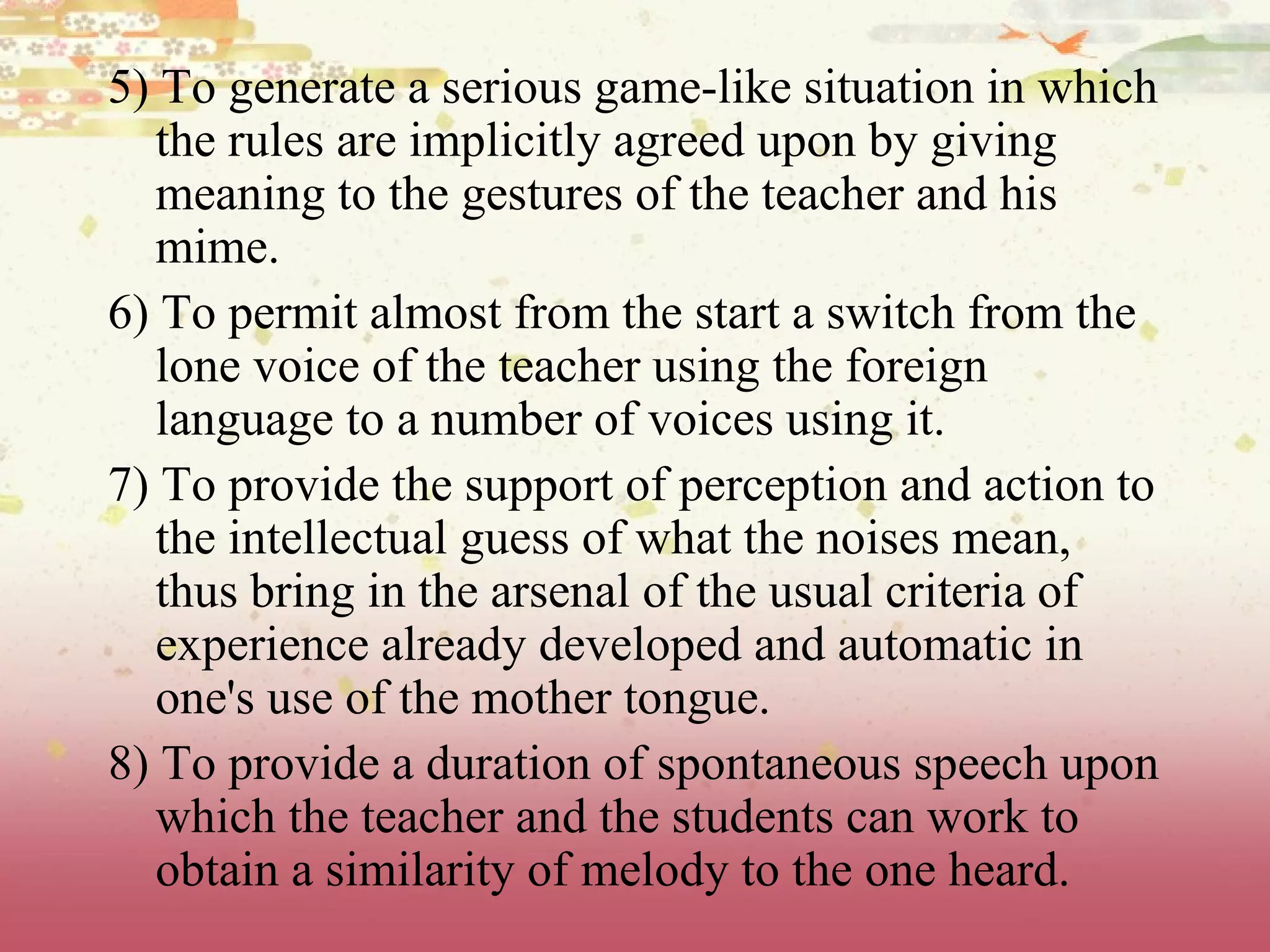 5) To generate a serious game-like situation in which the rules are implicitly agreed upon by giving meaning to the gestures of the teacher and his mime.  6) To permit almost from the start a switch from the lone voice of the teacher using the foreign language to a number of voices using it.  7) To provide the support of perception and action to the intellectual guess of what the noises mean, thus bring in the arsenal of the usual criteria of experience already developed and automatic in one's use of the mother tongue.  8) To provide a duration of spontaneous speech upon which the teacher and the students can work to obtain a similarity of melody to the one heard. 