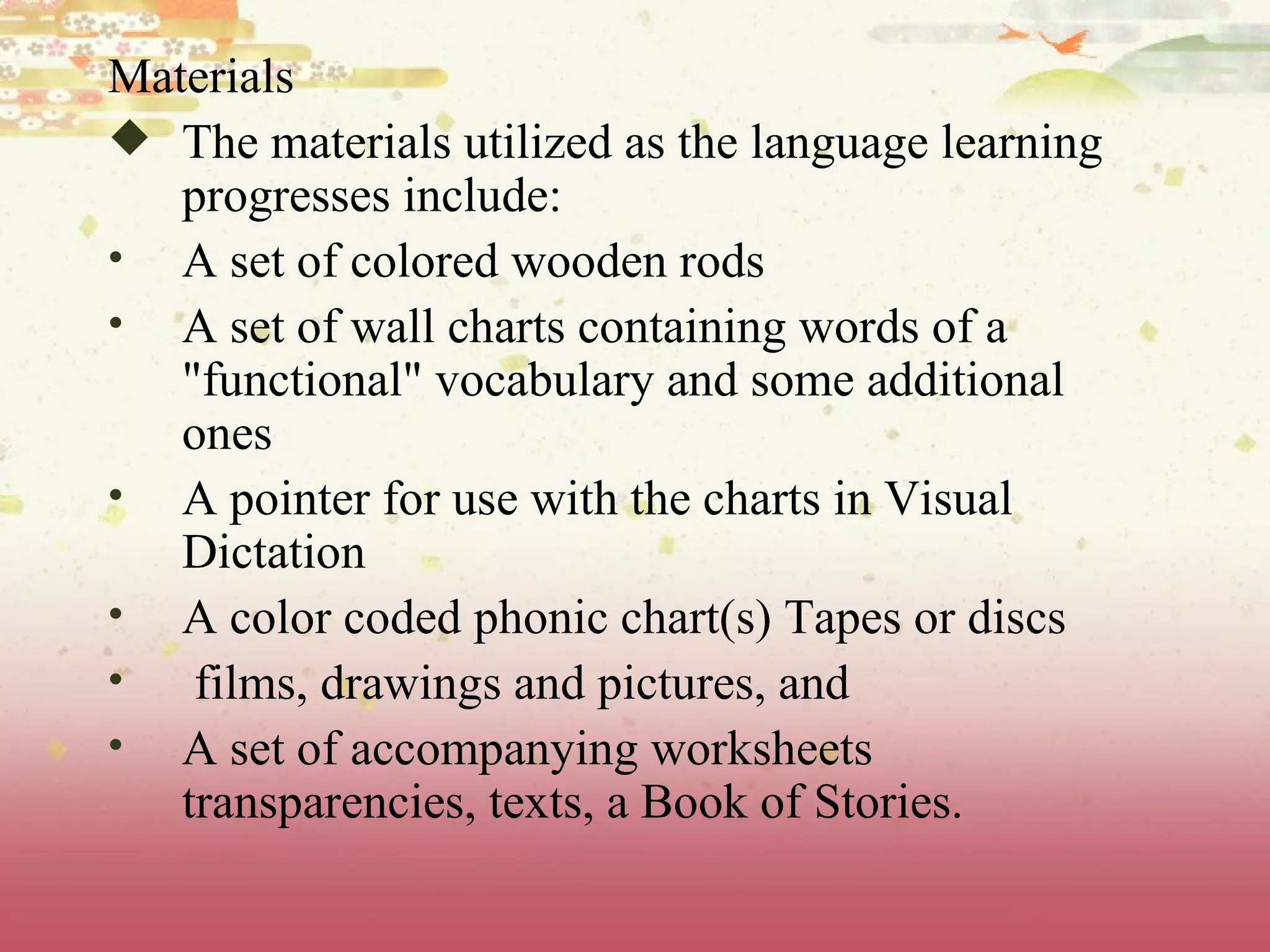 Materials The materials utilized as the language learning progresses include: A set of colored wooden rods  A set of wall charts containing words of a &quot;functional&quot; vocabulary and some additional ones  A pointer for use with the charts in Visual Dictation  A color coded phonic chart(s) Tapes or discs films, drawings and pictures, and  A set of accompanying worksheets transparencies, texts, a Book of Stories. 