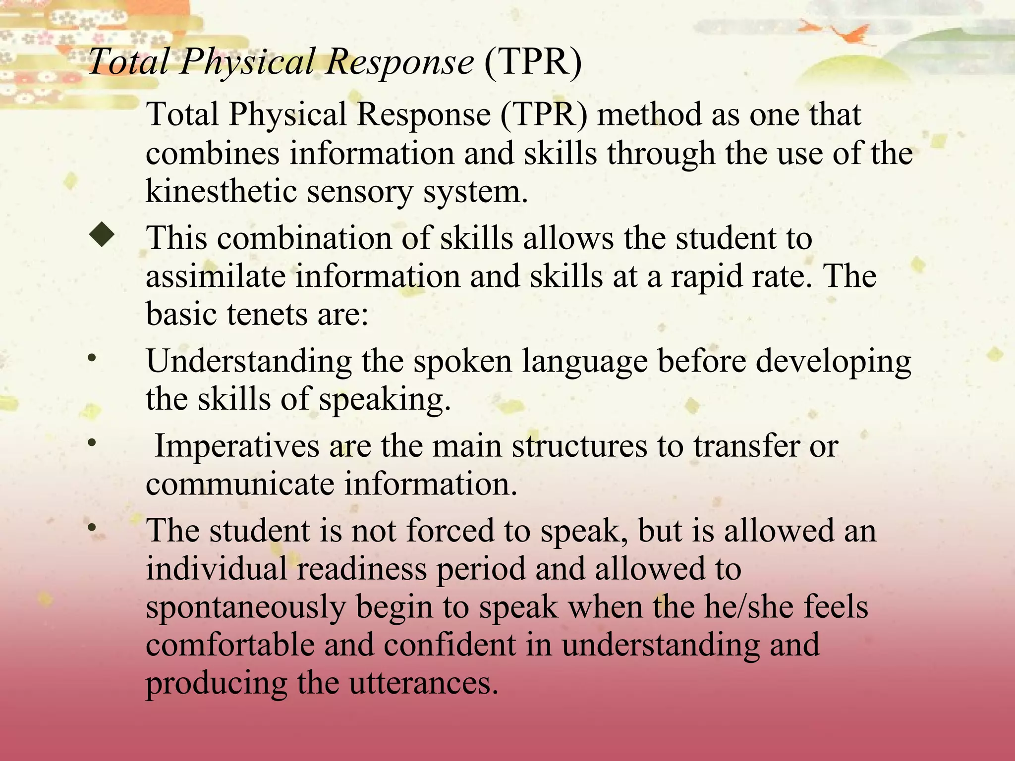 Total Physical Response  (TPR) Total Physical Response (TPR) method as one that combines information and skills through the use of the kinesthetic sensory system.  This combination of skills allows the student to assimilate information and skills at a rapid rate. The basic tenets are: Understanding the spoken language before developing the skills of speaking. Imperatives are the main structures to transfer or communicate information.  The student is not forced to speak, but is allowed an individual readiness period and allowed to spontaneously begin to speak when the he/she feels comfortable and confident in understanding and producing the utterances. 