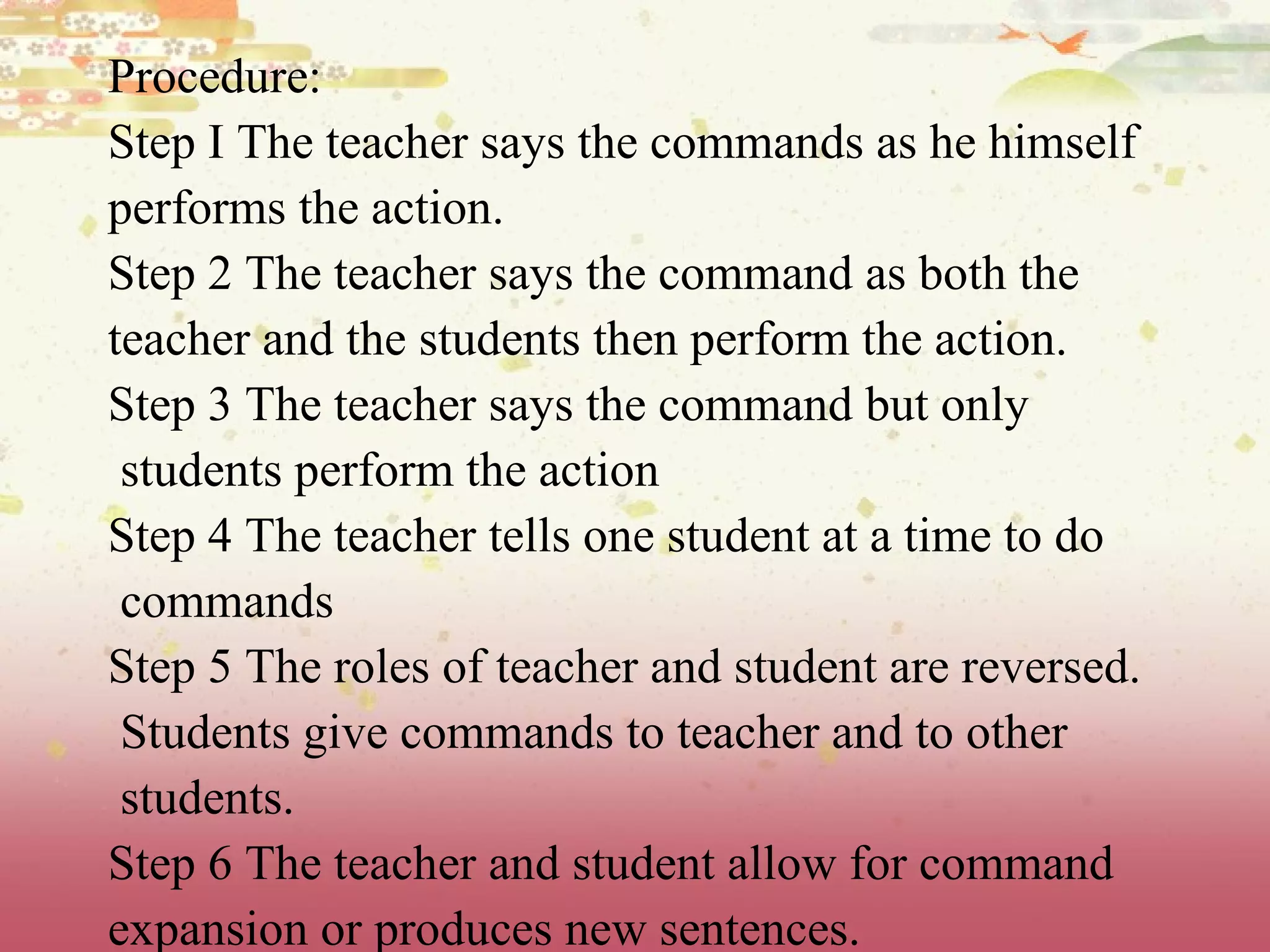 Procedure: Step I The teacher says the commands as he himself performs the action. Step 2 The teacher says the command as both the teacher and the students then perform the action. Step 3 The teacher says the command but only students perform the action Step 4 The teacher tells one student at a time to do commands Step 5 The roles of teacher and student are reversed. Students give commands to teacher and to other students. Step 6 The teacher and student allow for command  expansion or produces new sentences. 