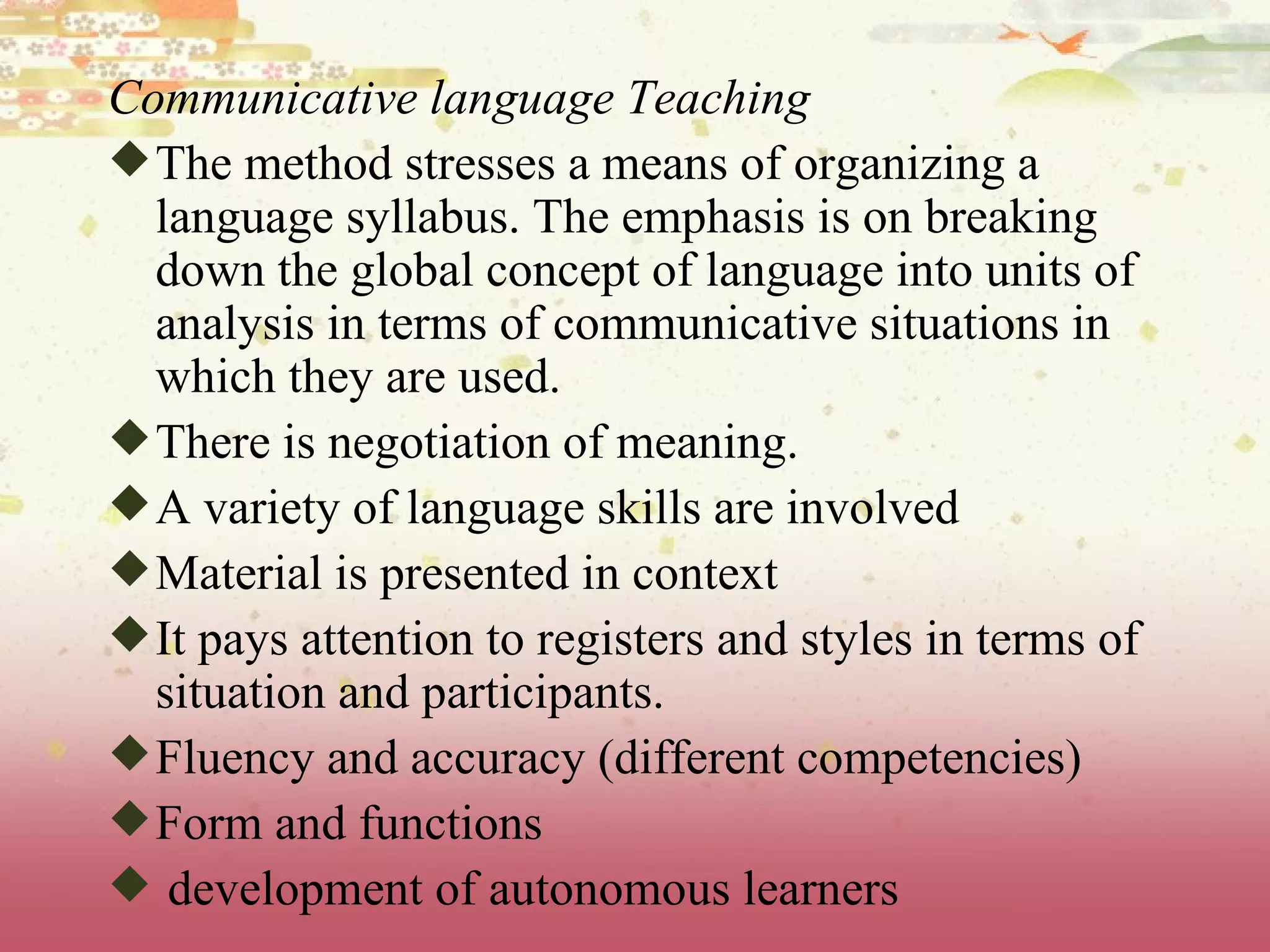 Communicative language Teaching The method stresses a means of organizing a language syllabus. The emphasis is on breaking down the global concept of language into units of analysis in terms of communicative situations in which they are used. There is negotiation of meaning. A variety of language skills are involved Material is presented in context It pays attention to registers and styles in terms of situation and participants. Fluency and accuracy (different competencies) Form and functions development of autonomous learners 