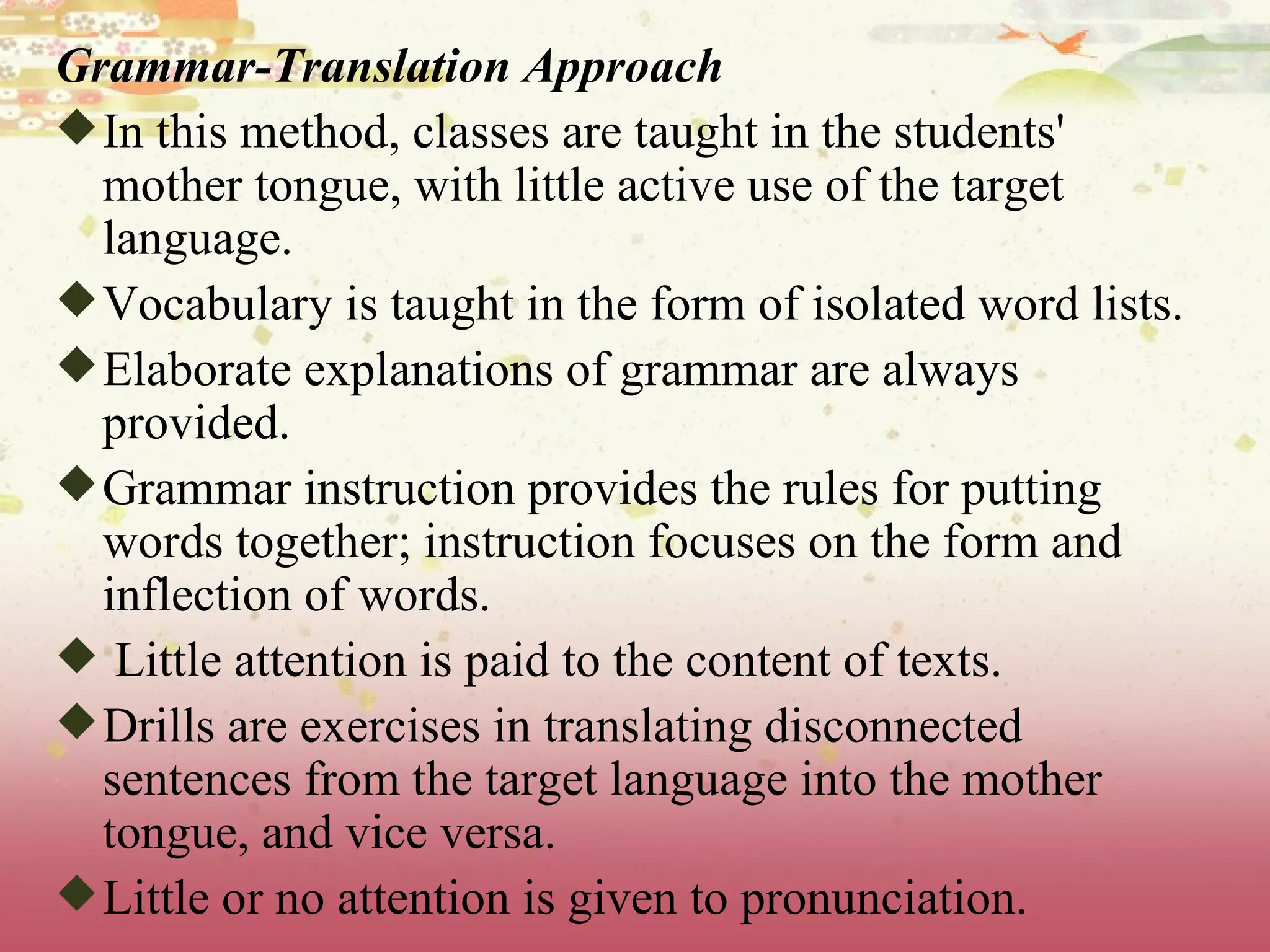 Grammar-Translation Approach In this method, classes are taught in the students' mother tongue, with little active use of the target language.  Vocabulary is taught in the form of isolated word lists.  Elaborate explanations of grammar are always provided.  Grammar instruction provides the rules for putting words together; instruction focuses on the form and inflection of words. Little attention is paid to the content of texts.  Drills are exercises in translating disconnected sentences from the target language into the mother tongue, and vice versa.  Little or no attention is given to pronunciation. 