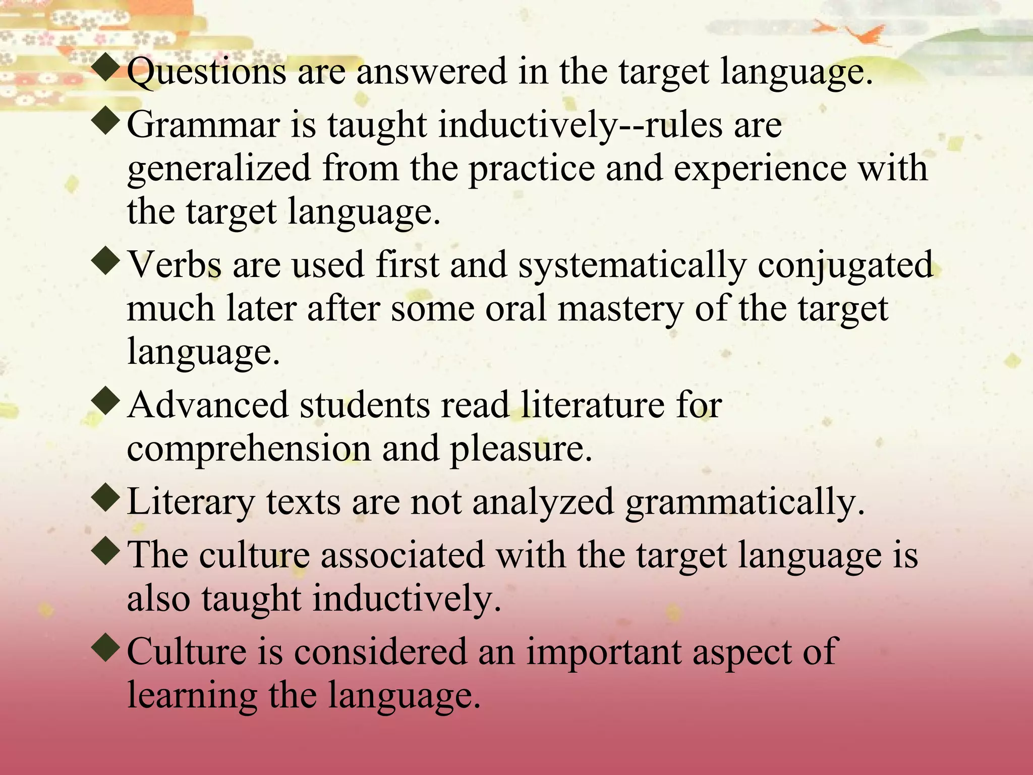 Questions are answered in the target language.  Grammar is taught inductively--rules are generalized from the practice and experience with the target language.  Verbs are used first and systematically conjugated much later after some oral mastery of the target language.  Advanced students read literature for comprehension and pleasure.  Literary texts are not analyzed grammatically.  The culture associated with the target language is also taught inductively.  Culture is considered an important aspect of learning the language. 