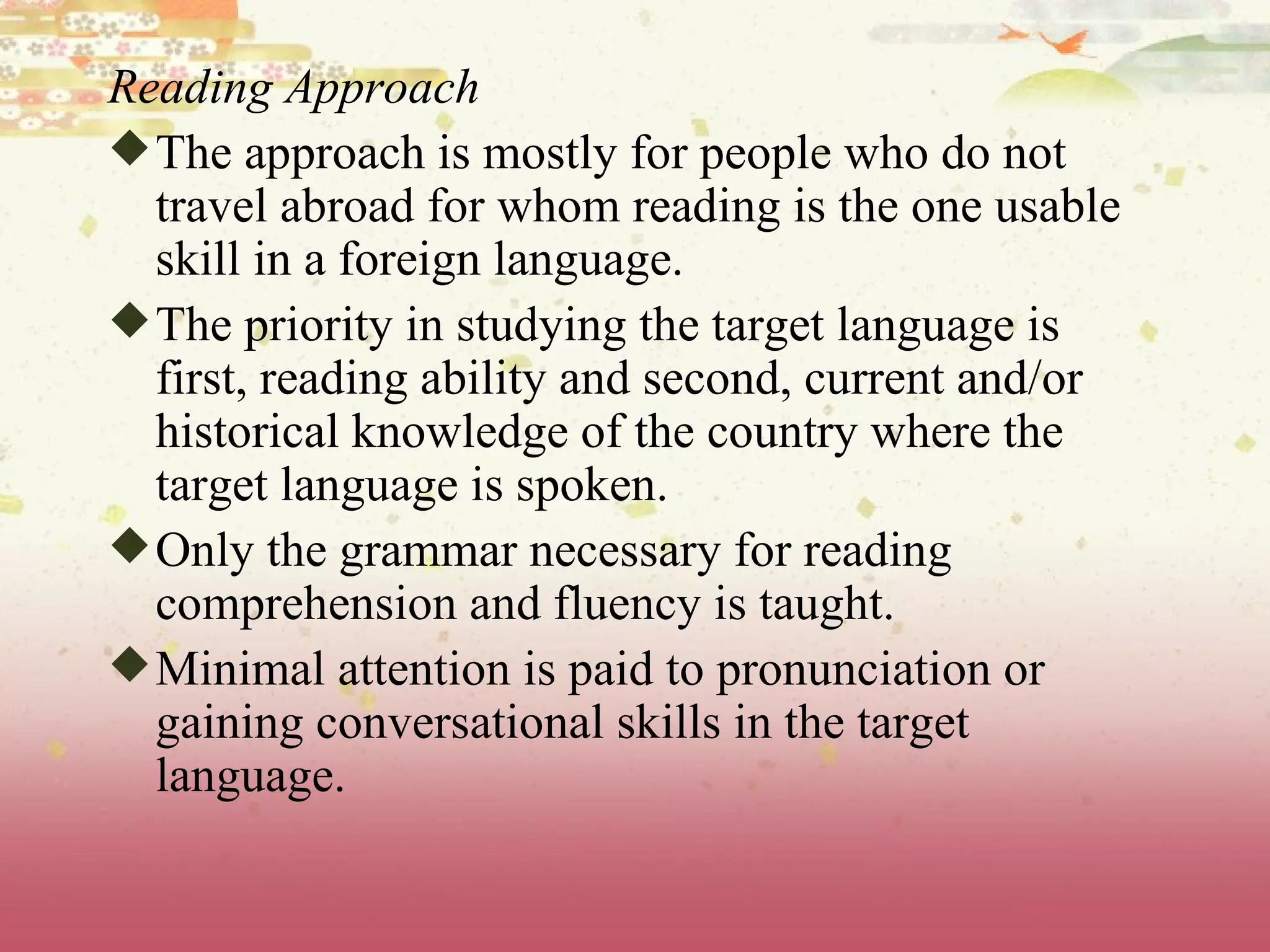 Reading Approach The approach is mostly for people who do not travel abroad for whom reading is the one usable skill in a foreign language. The priority in studying the target language is first, reading ability and second, current and/or historical knowledge of the country where the target language is spoken.  Only the grammar necessary for reading comprehension and fluency is taught.  Minimal attention is paid to pronunciation or gaining conversational skills in the target language.  