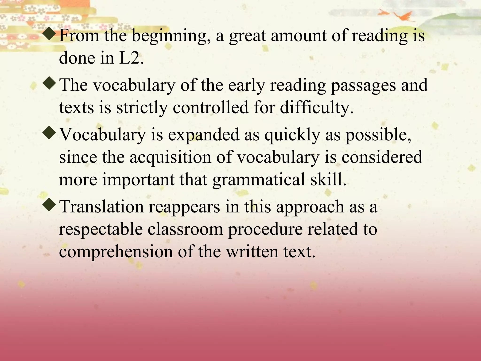 From the beginning, a great amount of reading is done in L2.  The vocabulary of the early reading passages and texts is strictly controlled for difficulty.  Vocabulary is expanded as quickly as possible, since the acquisition of vocabulary is considered more important that grammatical skill.  Translation reappears in this approach as a respectable classroom procedure related to comprehension of the written text. 