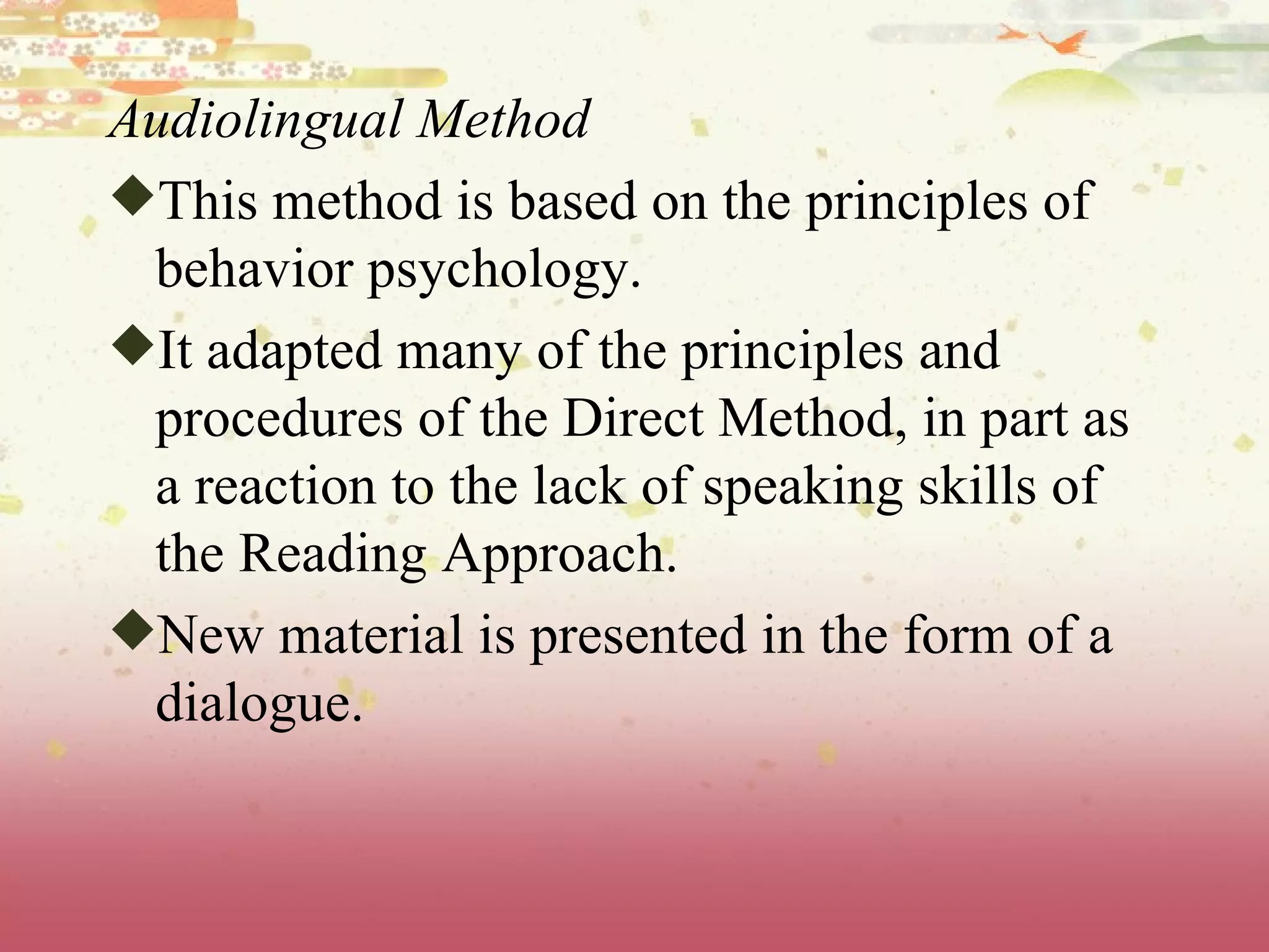Audiolingual Method This method is based on the principles of behavior psychology.  It adapted many of the principles and procedures of the Direct Method, in part as a reaction to the lack of speaking skills of the Reading Approach. New material is presented in the form of a dialogue.  