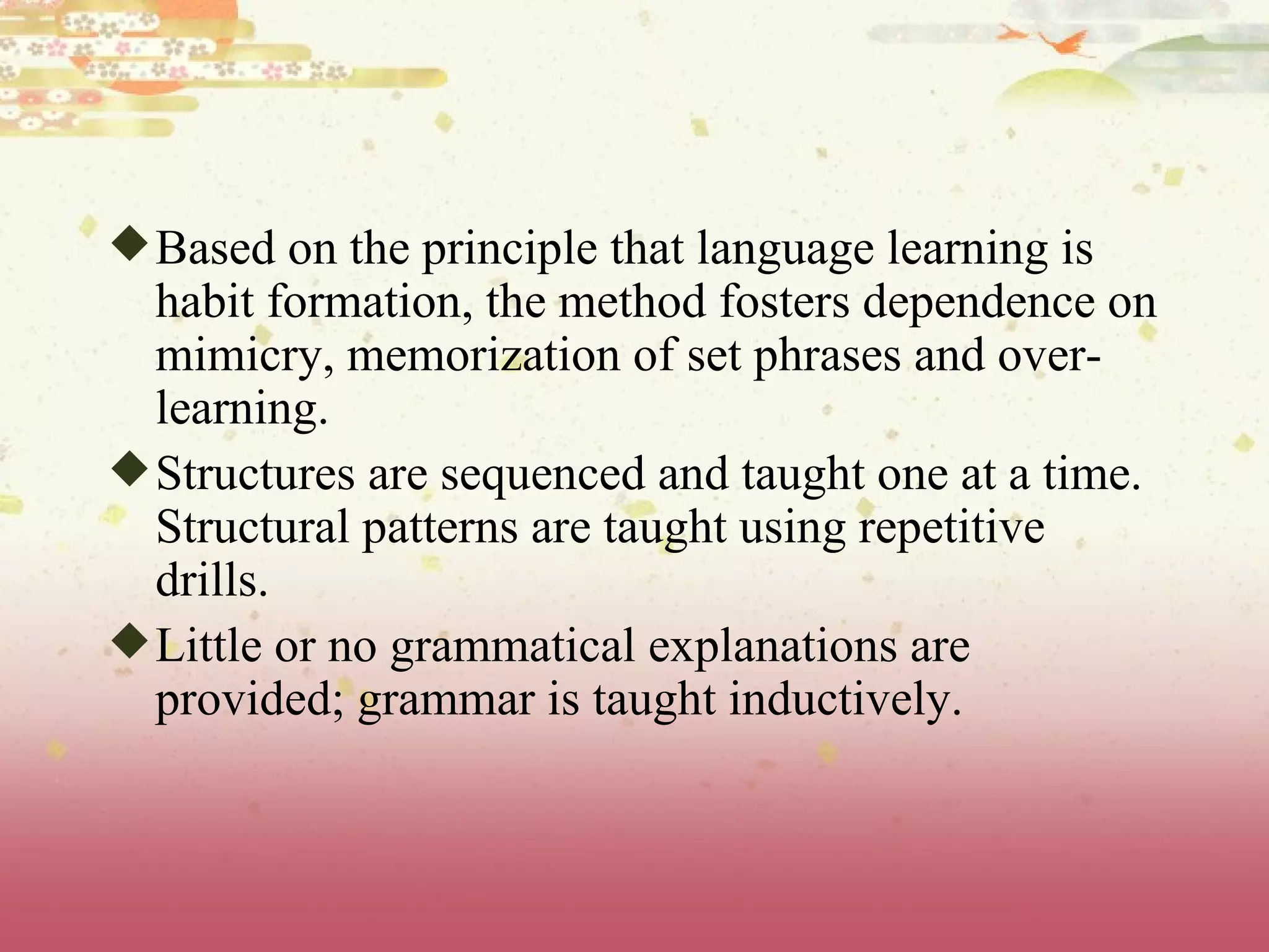 Based on the principle that language learning is habit formation, the method fosters dependence on mimicry, memorization of set phrases and over-learning.  Structures are sequenced and taught one at a time. Structural patterns are taught using repetitive drills.  Little or no grammatical explanations are provided; grammar is taught inductively.  