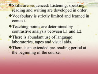Skills are sequenced: Listening, speaking, reading and writing are developed in order.  Vocabulary is strictly limited and learned in context.  Teaching points are determined by contrastive analysis between L1 and L2.  There is abundant use of language laboratories, tapes and visual aids.  There is an extended pre-reading period at the beginning of the course. 