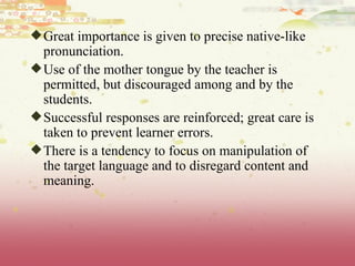 Great importance is given to precise native-like pronunciation.  Use of the mother tongue by the teacher is permitted, but discouraged among and by the students.  Successful responses are reinforced; great care is taken to prevent learner errors.  There is a tendency to focus on manipulation of the target language and to disregard content and meaning. 