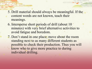 5. Drill material should always be meaningful. If the content words are not known, teach their meanings. 6. Intersperse short periods of drill (about 10 minutes) with very brief alternative activities to avoid fatigue and boredom. 7. Don’t stand in one place; move about the room standing next to as many different students as possible to check their production. Thus you will know who to give more practice to during individual drilling. 