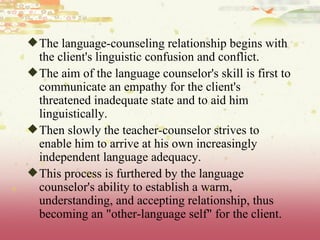 The language-counseling relationship begins with the client's linguistic confusion and conflict.  The aim of the language counselor's skill is first to communicate an empathy for the client's threatened inadequate state and to aid him linguistically.  Then slowly the teacher-counselor strives to enable him to arrive at his own increasingly independent language adequacy.  This process is furthered by the language counselor's ability to establish a warm, understanding, and accepting relationship, thus becoming an "other-language self" for the client.  
