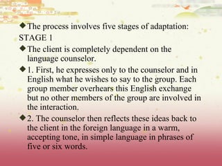The process involves five stages of adaptation: STAGE 1 The client is completely dependent on the language counselor. 1. First, he expresses only to the counselor and in English what he wishes to say to the group. Each group member overhears this English exchange but no other members of the group are involved in the interaction. 2. The counselor then reflects these ideas back to the client in the foreign language in a warm, accepting tone, in simple language in phrases of five or six words. 