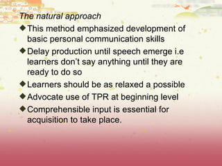 The natural approach This method emphasized development of basic personal communication skills Delay production until speech emerge i.e learners don’t say anything until they are ready to do so  Learners should be as relaxed a possible Advocate use of TPR at beginning level Comprehensible input is essential for acquisition to take place. 
