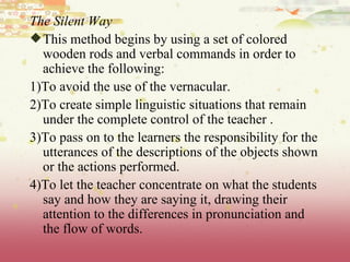 The Silent Way This method begins by using a set of colored wooden rods and verbal commands in order to achieve the following: 1)To avoid the use of the vernacular.  2)To create simple linguistic situations that remain under the complete control of the teacher . 3)To pass on to the learners the responsibility for the utterances of the descriptions of the objects shown or the actions performed.  4)To let the teacher concentrate on what the students say and how they are saying it, drawing their attention to the differences in pronunciation and the flow of words.  