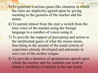 5) To generate a serious game-like situation in which the rules are implicitly agreed upon by giving meaning to the gestures of the teacher and his mime.  6) To permit almost from the start a switch from the lone voice of the teacher using the foreign language to a number of voices using it.  7) To provide the support of perception and action to the intellectual guess of what the noises mean, thus bring in the arsenal of the usual criteria of experience already developed and automatic in one's use of the mother tongue.  8) To provide a duration of spontaneous speech upon which the teacher and the students can work to obtain a similarity of melody to the one heard. 