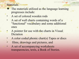 Materials The materials utilized as the language learning progresses include: A set of colored wooden rods  A set of wall charts containing words of a "functional" vocabulary and some additional ones  A pointer for use with the charts in Visual Dictation  A color coded phonic chart(s) Tapes or discs films, drawings and pictures, and  A set of accompanying worksheets transparencies, texts, a Book of Stories. 