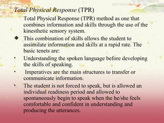 Total Physical Response  (TPR) Total Physical Response (TPR) method as one that combines information and skills through the use of the kinesthetic sensory system.  This combination of skills allows the student to assimilate information and skills at a rapid rate. The basic tenets are: Understanding the spoken language before developing the skills of speaking. Imperatives are the main structures to transfer or communicate information.  The student is not forced to speak, but is allowed an individual readiness period and allowed to spontaneously begin to speak when the he/she feels comfortable and confident in understanding and producing the utterances. 