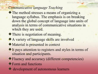 Communicative language Teaching The method stresses a means of organizing a language syllabus. The emphasis is on breaking down the global concept of language into units of analysis in terms of communicative situations in which they are used. There is negotiation of meaning. A variety of language skills are involved Material is presented in context It pays attention to registers and styles in terms of situation and participants. Fluency and accuracy (different competencies) Form and functions development of autonomous learners 