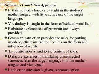 Grammar-Translation Approach In this method, classes are taught in the students' mother tongue, with little active use of the target language.  Vocabulary is taught in the form of isolated word lists.  Elaborate explanations of grammar are always provided.  Grammar instruction provides the rules for putting words together; instruction focuses on the form and inflection of words. Little attention is paid to the content of texts.  Drills are exercises in translating disconnected sentences from the target language into the mother tongue, and vice versa.  Little or no attention is given to pronunciation. 