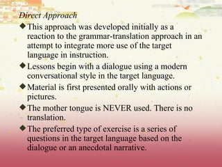 Direct Approach This approach was developed initially as a reaction to the grammar-translation approach in an attempt to integrate more use of the target language in instruction. Lessons begin with a dialogue using a modern conversational style in the target language.  Material is first presented orally with actions or pictures.  The mother tongue is NEVER used. There is no translation.  The preferred type of exercise is a series of questions in the target language based on the dialogue or an anecdotal narrative.  