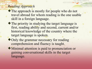 Reading Approach The approach is mostly for people who do not travel abroad for whom reading is the one usable skill in a foreign language. The priority in studying the target language is first, reading ability and second, current and/or historical knowledge of the country where the target language is spoken.  Only the grammar necessary for reading comprehension and fluency is taught.  Minimal attention is paid to pronunciation or gaining conversational skills in the target language.  