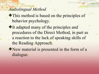 Audiolingual Method This method is based on the principles of behavior psychology.  It adapted many of the principles and procedures of the Direct Method, in part as a reaction to the lack of speaking skills of the Reading Approach. New material is presented in the form of a dialogue.  