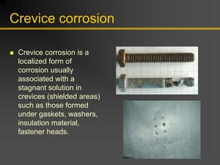 Crevice corrosion
„ Crevice corrosion is a
localized form of
corrosion usually
associated with a
stagnant solution in
crevices (shielded areas)
such as those formed
under gaskets, washers,
insulation material,
fastener heads.
 