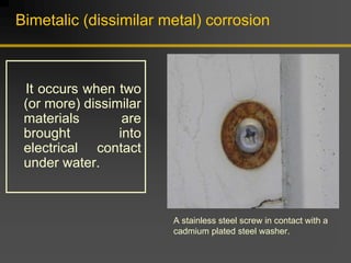 Bimetalic (dissimilar metal) corrosion
It occurs when two
(or more) dissimilar
materials are
brought into
electrical contact
under water.
A stainless steel screw in contact with a
cadmium plated steel washer.
 