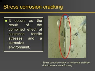 Stress corrosion cracking
„ It occurs as the
result of the
combined effect of
sustained tensile
stresses and a
corrosive
environment.
Stress corrosion crack on horizontal stabilizer
due to severe metal forming.
 
