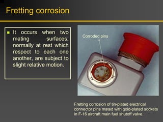 Fretting corrosion
„ It occurs when two
mating surfaces,
normally at rest which
respect to each one
another, are subject to
slight relative motion.
Corroded pins
Fretting corrosion of tin-plated electrical
connector pins mated with gold-plated sockets
in F-16 aircraft main fuel shutoff valve.
 