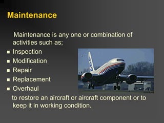 Maintenance
Maintenance is any one or combination of
activities such as;
„ Inspection
„ Modification
„ Repair
„ Replacement
„ Overhaul
to restore an aircraft or aircraft component or to
keep it in working condition.
 