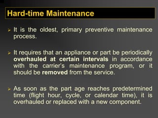 Hard-time Maintenance
¾ It is the oldest, primary preventive maintenance
process.
¾ It requires that an appliance or part be periodically
overhauled at certain intervals in accordance
with the carrier’s maintenance program, or it
should be removed from the service.
¾ As soon as the part age reaches predetermined
time (flight hour, cycle, or calendar time), it is
overhauled or replaced with a new component.
 