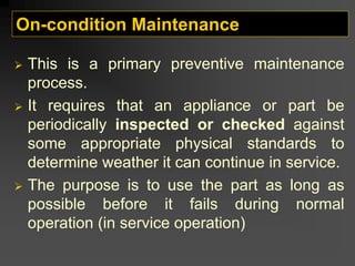 On-condition Maintenance
¾ This is a primary preventive maintenance
process.
¾ It requires that an appliance or part be
periodically inspected or checked against
some appropriate physical standards to
determine weather it can continue in service.
¾ The purpose is to use the part as long as
possible before it fails during normal
operation (in service operation)
 