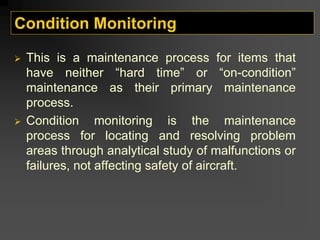 Condition Monitoring
¾ This is a maintenance process for items that
have neither “hard time” or “on-condition”
maintenance as their primary maintenance
process.
¾ Condition monitoring is the maintenance
process for locating and resolving problem
areas through analytical study of malfunctions or
failures, not affecting safety of aircraft.
 