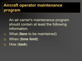 Aircraft operator maintenance
program
An air carrier's maintenance program
should contain at least the following
information:
1) What (Item to be maintained)
2) When (time limit)
3) How (task)
 