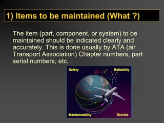 1) Items to be maintained (What ?)
The item (part, component, or system) to be
maintained should be indicated clearly and
accurately. This is done usually by ATA (air
Transport Association) Chapter numbers, part
serial numbers, etc.
 