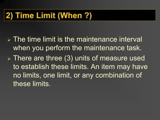2) Time Limit (When ?)
¾ The time limit is the maintenance interval
when you perform the maintenance task.
¾ There are three (3) units of measure used
to establish these limits. An item may have
no limits, one limit, or any combination of
these limits.
 