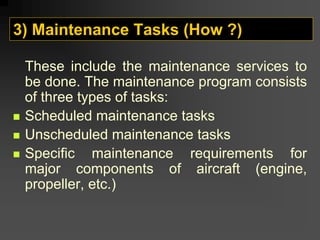 3) Maintenance Tasks (How ?)
These include the maintenance services to
be done. The maintenance program consists
of three types of tasks:
„ Scheduled maintenance tasks
„ Unscheduled maintenance tasks
„ Specific maintenance requirements for
major components of aircraft (engine,
propeller, etc.)
 