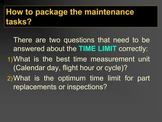 How to package the maintenance
tasks?
There are two questions that need to be
answered about the TIME LIMIT correctly:
1)What is the best time measurement unit
(Calendar day, flight hour or cycle)?
2)What is the optimum time limit for part
replacements or inspections?
 